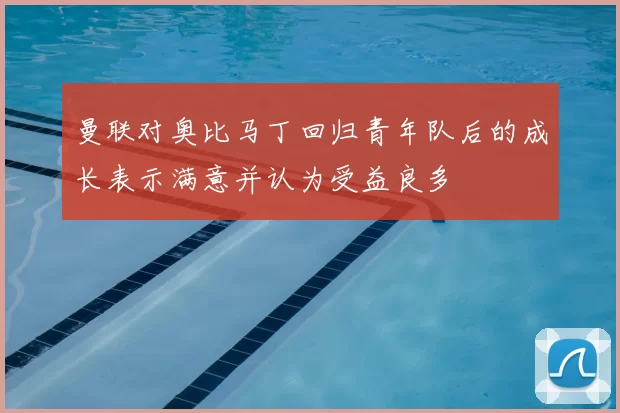 曼联对奥比马丁回归青年队后的成长表示满意并认为受益良多
