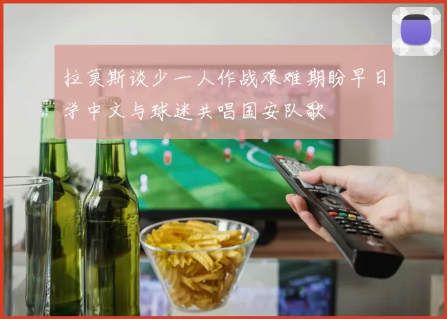 拉莫斯谈少一人作战艰难期盼早日学中文与球迷共唱国安队歌