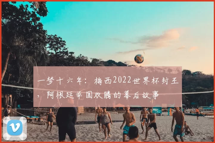 一梦十六年：梅西2022世界杯封王，阿根廷举国欢腾的幕后故事