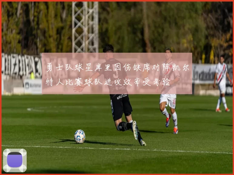 勇士队球星库里因伤缺席对阵凯尔特人比赛球队进攻效率受考验