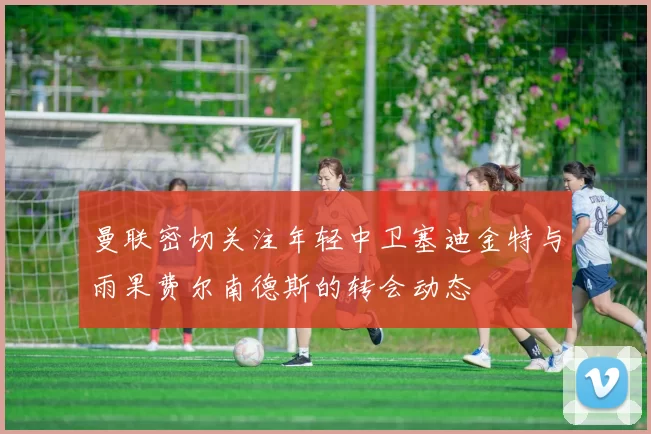 曼联密切关注年轻中卫塞迪金特与雨果费尔南德斯的转会动态