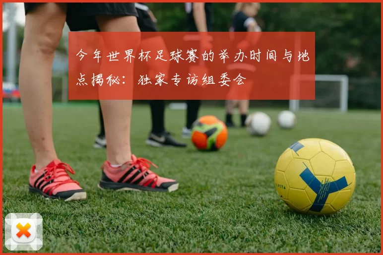 今年世界杯足球赛的举办时间与地点揭秘:独家专访组委会
