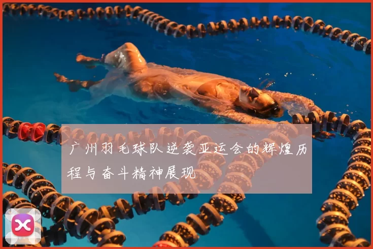 广州羽毛球队逆袭亚运会的辉煌历程与奋斗精神展现