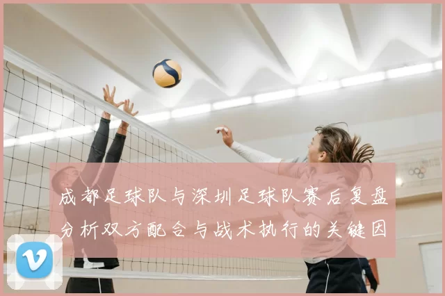 成都足球队与深圳足球队赛后复盘分析双方配合与战术执行的关键因素