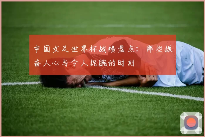 中国女足世界杯战绩盘点：那些振奋人心与令人扼腕的时刻