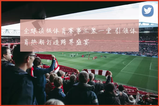 全球顶级体育赛事汇聚一堂 引领体育热潮打造跨界盛宴
