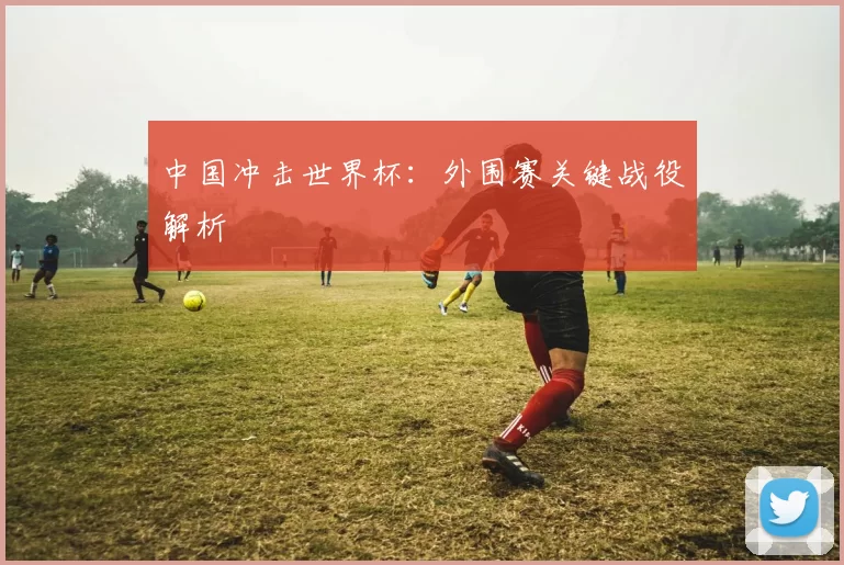 中国冲击世界杯：外围赛关键战役解析