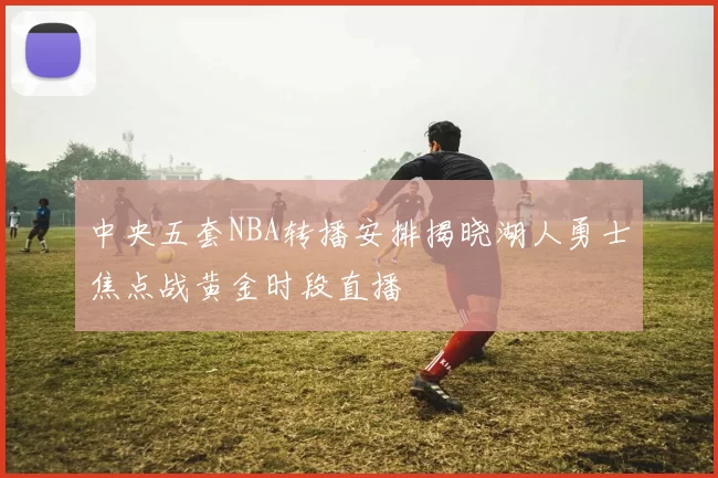 中央五套NBA转播安排揭晓湖人勇士焦点战黄金时段直播