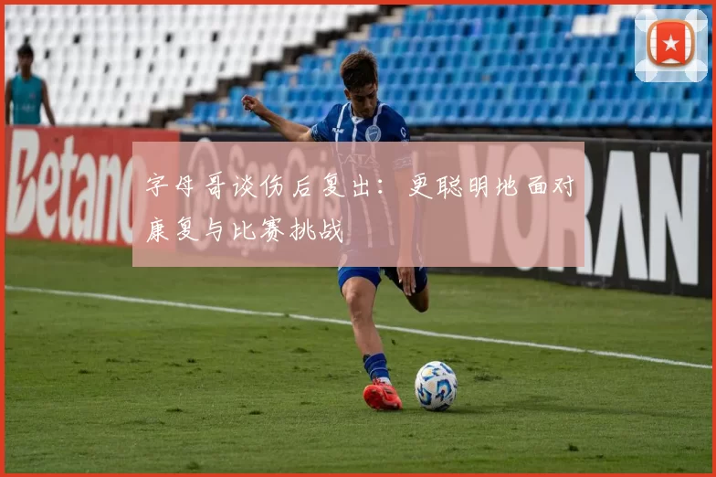 字母哥谈伤后复出:更聪明地面对康复与比赛挑战