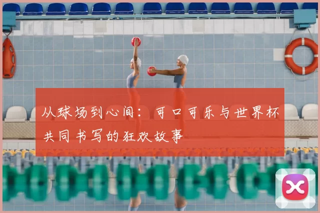 从球场到心间：可口可乐与世界杯共同书写的狂欢故事