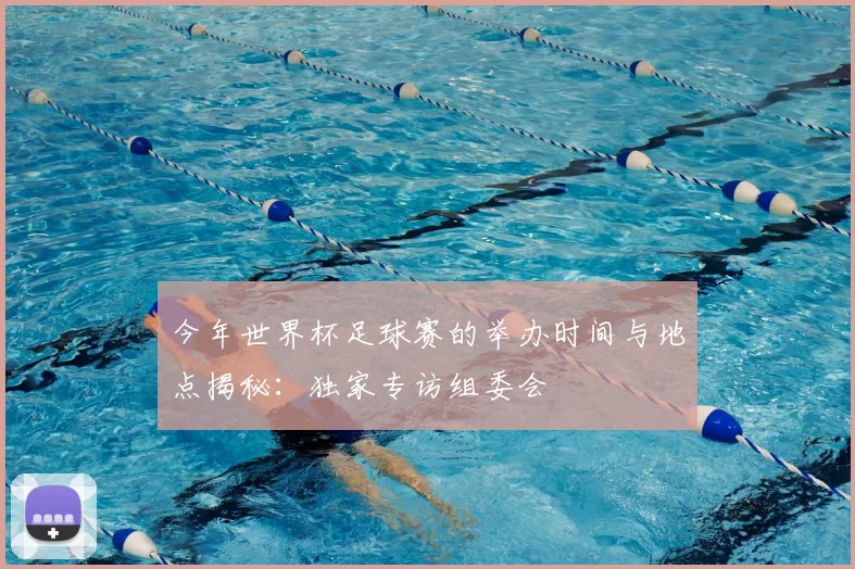 今年世界杯足球赛的举办时间与地点揭秘:独家专访组委会