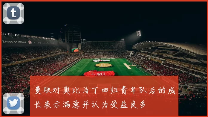 曼联对奥比马丁回归青年队后的成长表示满意并认为受益良多