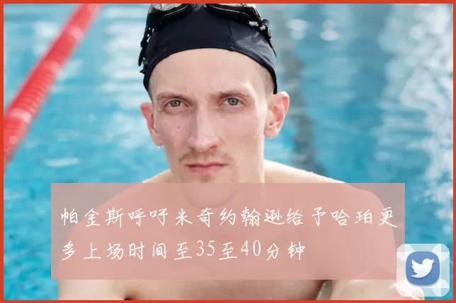 帕金斯呼吁米奇约翰逊给予哈珀更多上场时间至35至40分钟