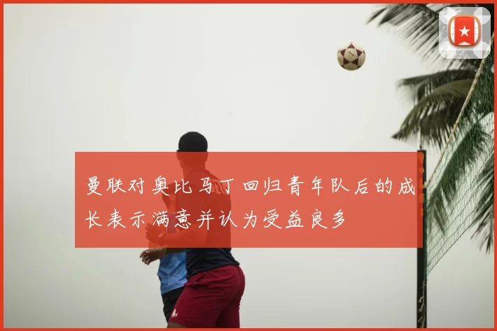 曼联对奥比马丁回归青年队后的成长表示满意并认为受益良多