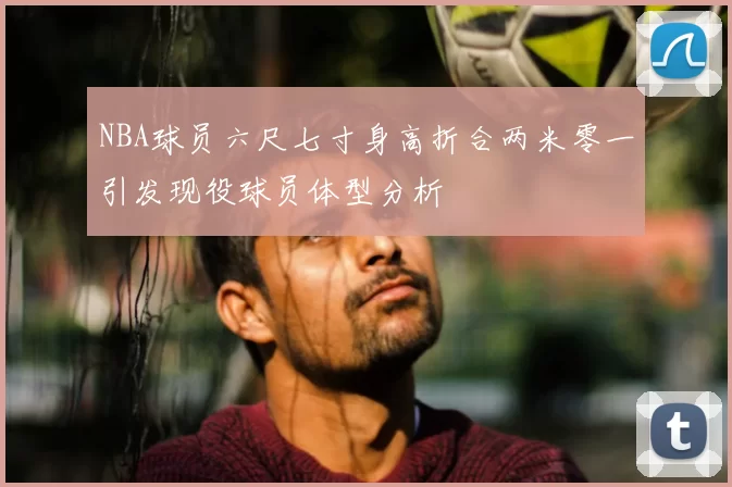NBA球员六尺七寸身高折合两米零一引发现役球员体型分析