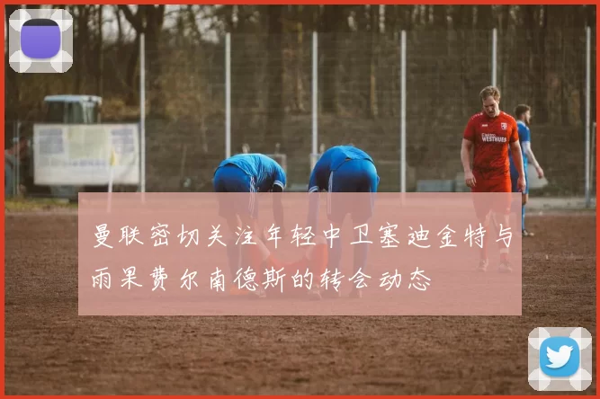 曼联密切关注年轻中卫塞迪金特与雨果费尔南德斯的转会动态