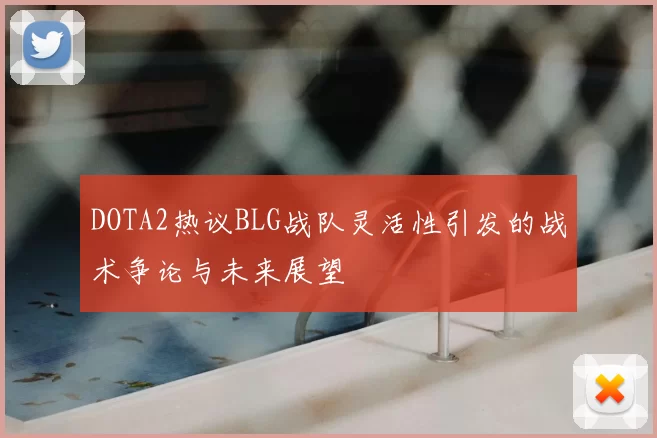 DOTA2热议BLG战队灵活性引发的战术争论与未来展望