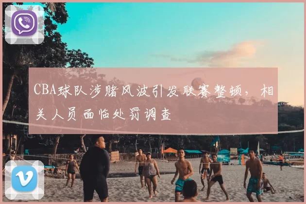 CBA球队涉赌风波引发联赛整顿,相关人员面临处罚调查