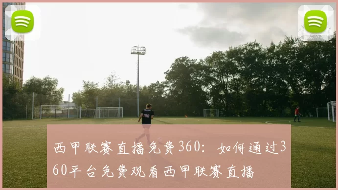 西甲联赛直播免费360：如何通过360平台免费观看西甲联赛直播