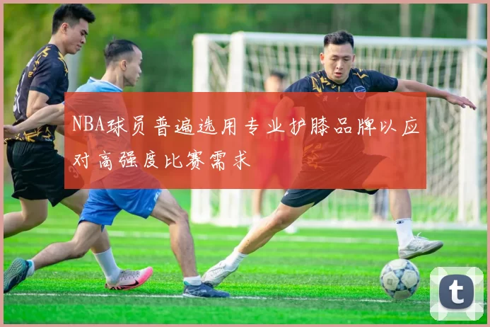 NBA球员普遍选用专业护膝品牌以应对高强度比赛需求