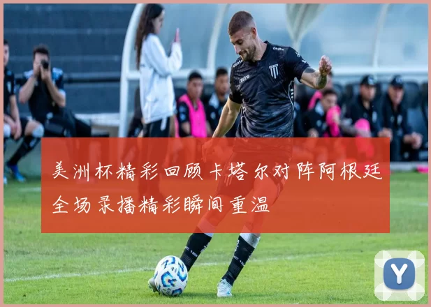 美洲杯精彩回顾卡塔尔对阵阿根廷全场录播精彩瞬间重温