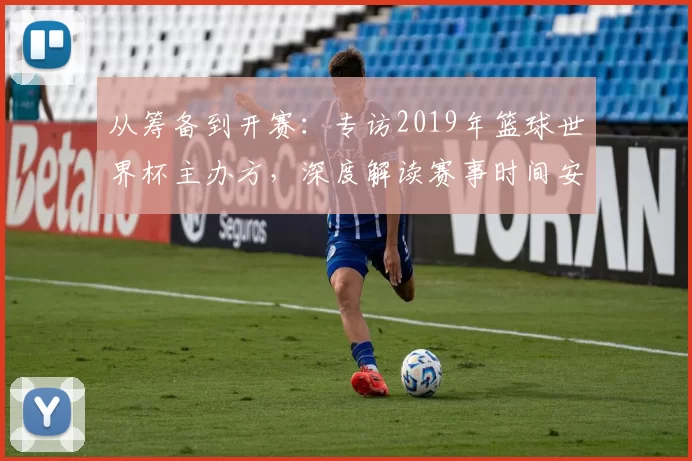 从筹备到开赛:专访2019年篮球世界杯主办方,深度解读赛事时间安排