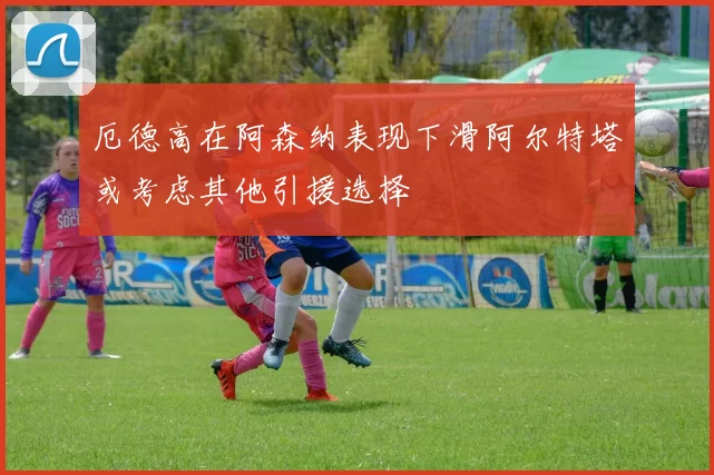 厄德高在阿森纳表现下滑阿尔特塔或考虑其他引援选择