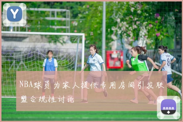 NBA球员为家人提供专用房间引发联盟合规性讨论