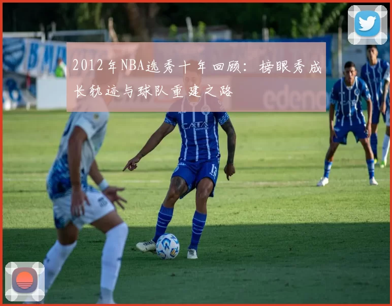 2012年NBA选秀十年回顾：榜眼秀成长轨迹与球队重建之路