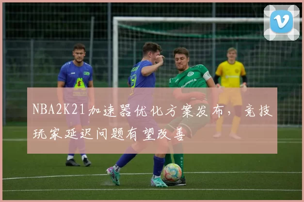 NBA2K21加速器优化方案发布，竞技玩家延迟问题有望改善