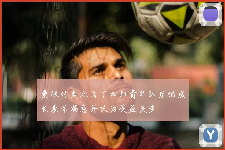 曼联对奥比马丁回归青年队后的成长表示满意并认为受益良多
