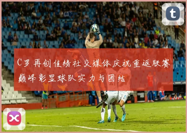C罗再创佳绩社交媒体庆祝重返联赛巅峰彰显球队实力与团结