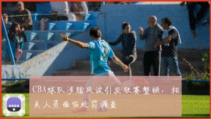 CBA球队涉赌风波引发联赛整顿，相关人员面临处罚调查