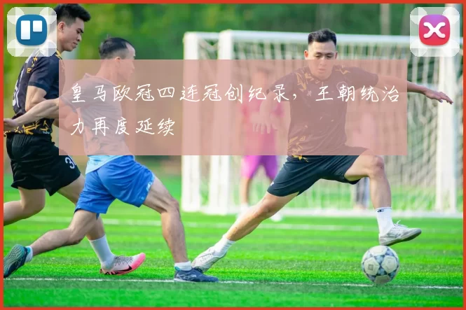 皇马欧冠四连冠创纪录,王朝统治力再度延续