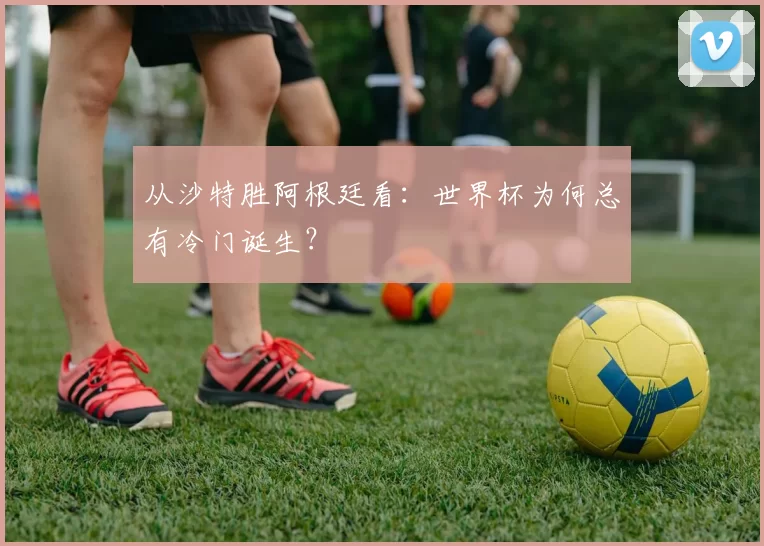 从沙特胜阿根廷看：世界杯为何总有冷门诞生？