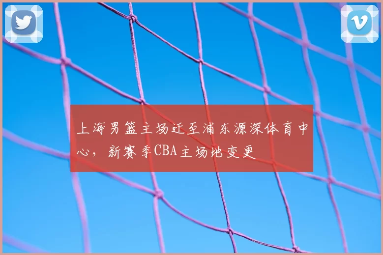 上海男篮主场迁至浦东源深体育中心,新赛季CBA主场地变更