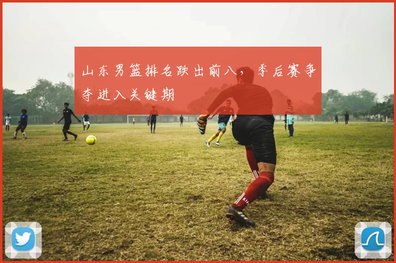 山东男篮排名跌出前八,季后赛争夺进入关键期