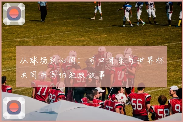 从球场到心间：可口可乐与世界杯共同书写的狂欢故事