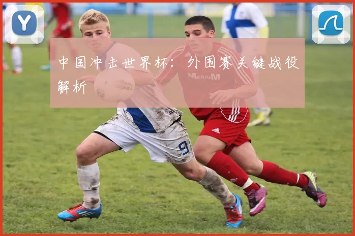 中国冲击世界杯:外围赛关键战役解析
