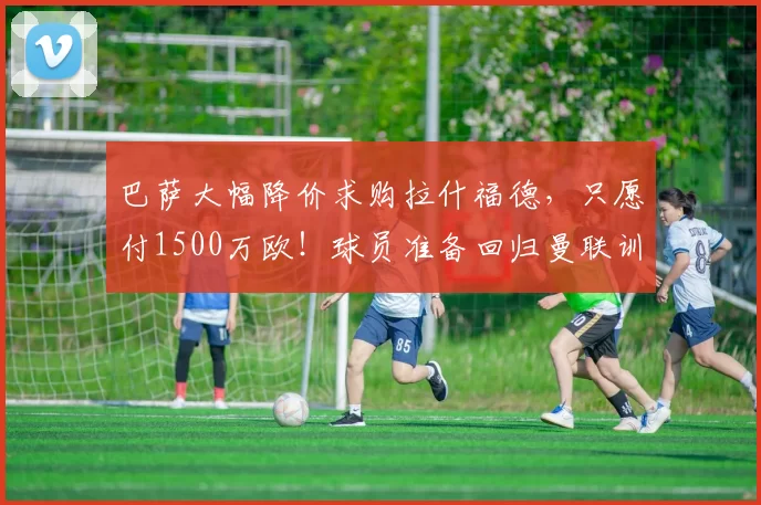 巴萨大幅降价求购拉什福德，只愿付1500万欧！球员准备回归曼联训练_谈判_本赛季_双方