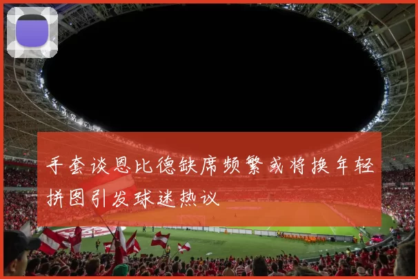 手套谈恩比德缺席频繁或将换年轻拼图引发球迷热议