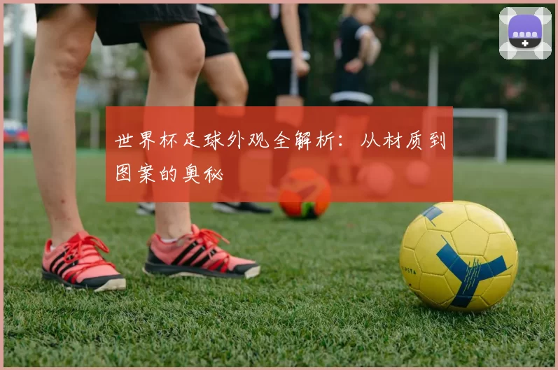 世界杯足球外观全解析:从材质到图案的奥秘