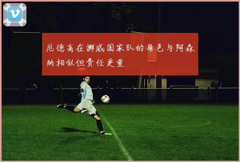 厄德高在挪威国家队的角色与阿森纳相似但责任更重