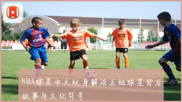 NBA球员中文纹身解读五组球星背后故事与文化符号