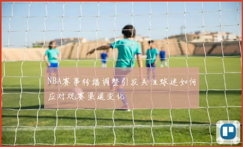 NBA赛事转播调整引发关注球迷如何应对观赛渠道变化