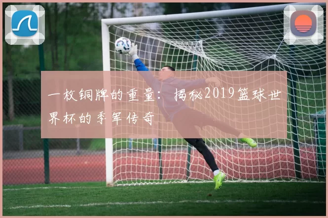 一枚铜牌的重量:揭秘2019篮球世界杯的季军传奇