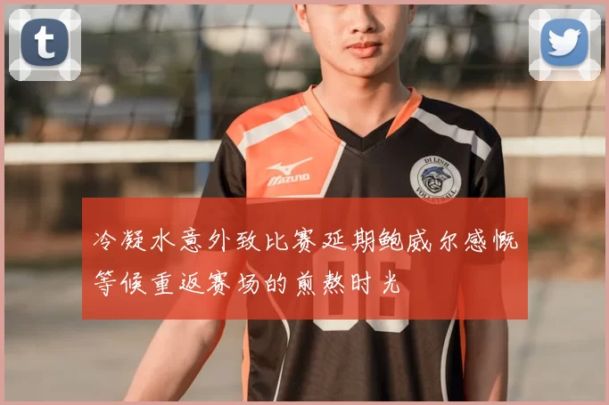 冷凝水意外致比赛延期鲍威尔感慨等候重返赛场的煎熬时光