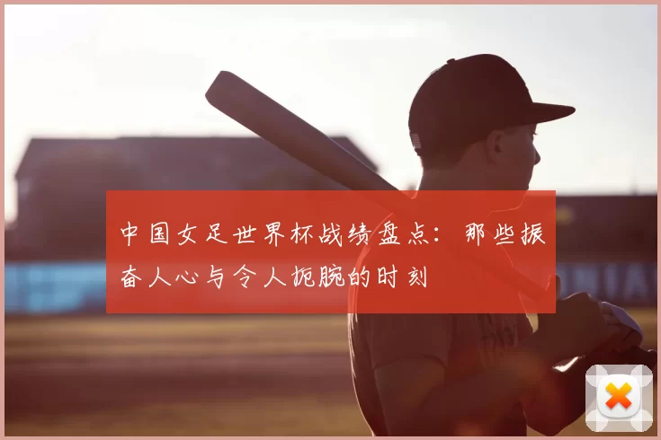 中国女足世界杯战绩盘点：那些振奋人心与令人扼腕的时刻