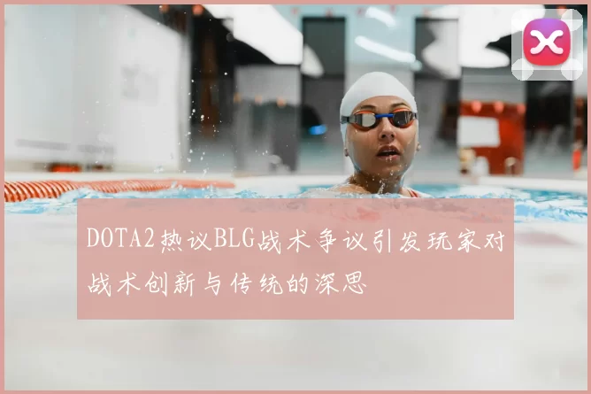 DOTA2热议BLG战术争议引发玩家对战术创新与传统的深思